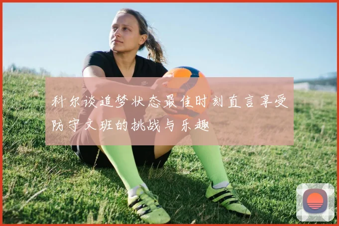 科尔谈追梦状态最佳时刻直言享受防守文班的挑战与乐趣