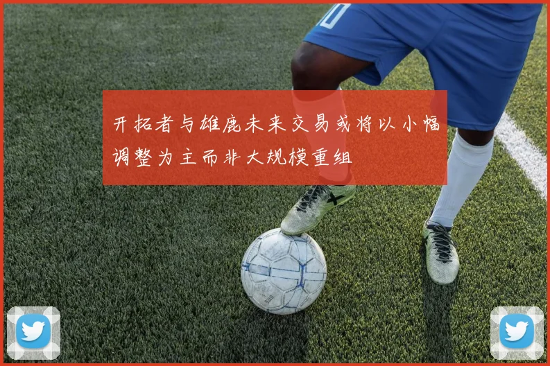 开拓者与雄鹿未来交易或将以小幅调整为主而非大规模重组