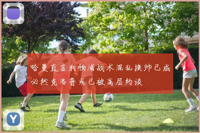 哈曼直言利物浦战术混乱换帅已成必然克洛普或已被高层约谈