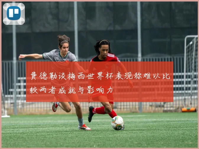 费德勒谈梅西世界杯表现称难以比较两者成就与影响力