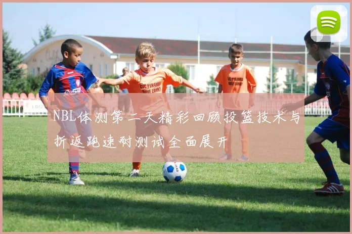 NBL体测第二天精彩回顾投篮技术与折返跑速耐测试全面展开