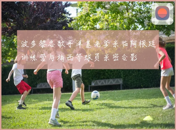 波多黎各歌手洋基老爹亲临阿根廷训练营与梅西等球员亲密合影