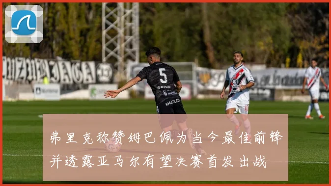 弗里克称赞姆巴佩为当今最佳前锋并透露亚马尔有望决赛首发出战