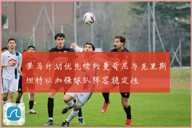 罗马计划优先续约曼奇尼与克里斯坦特以加强球队阵容稳定性