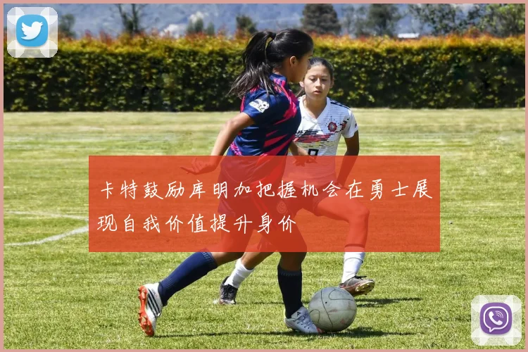 卡特鼓励库明加把握机会在勇士展现自我价值提升身价