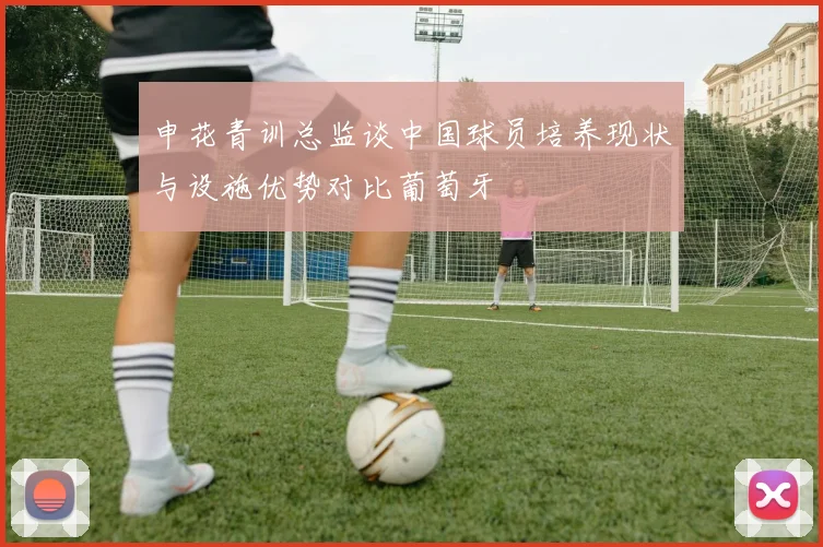 申花青训总监谈中国球员培养现状与设施优势对比葡萄牙