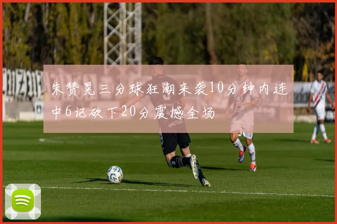 朱赞晃三分球狂潮来袭10分钟内连中6记砍下20分震撼全场