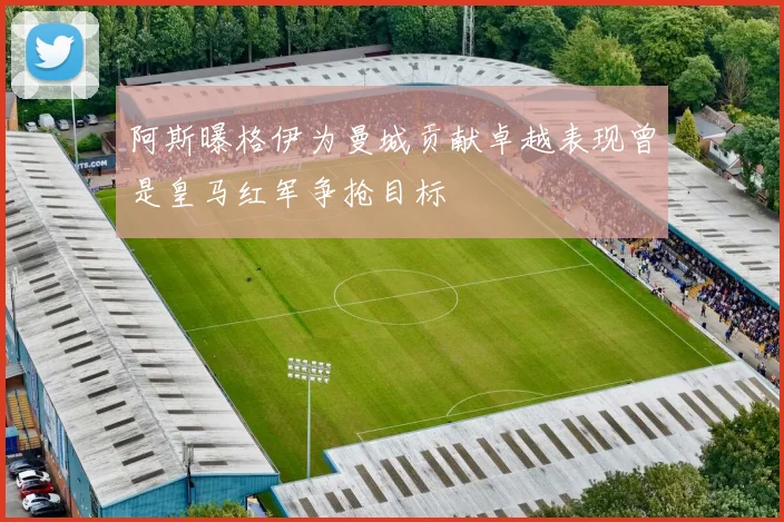 阿斯曝格伊为曼城贡献卓越表现曾是皇马红军争抢目标