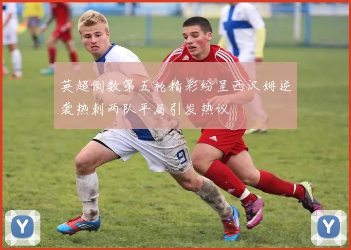 英超倒数第五轮精彩纷呈西汉姆逆袭热刺两队平局引发热议