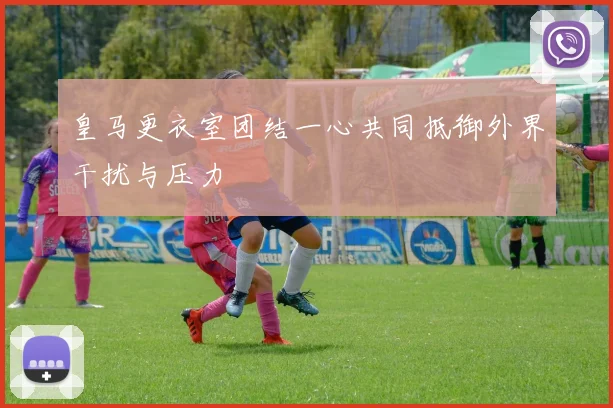 皇马更衣室团结一心共同抵御外界干扰与压力