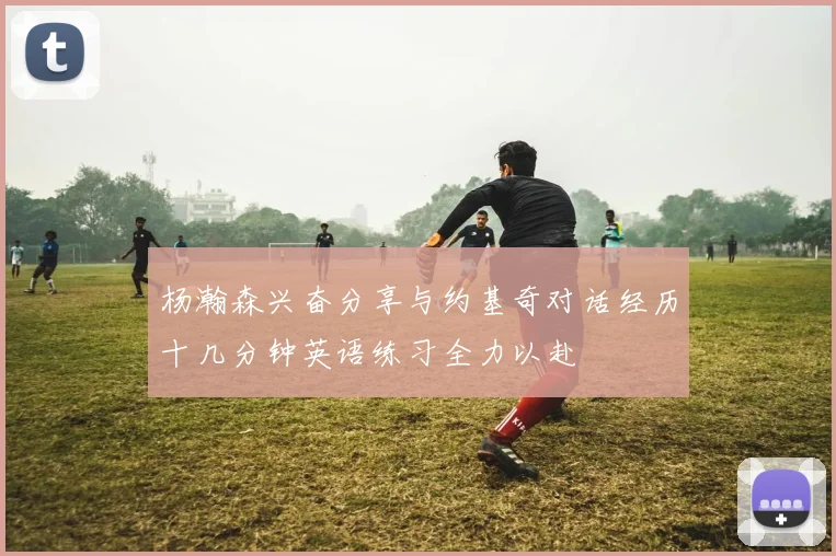杨瀚森兴奋分享与约基奇对话经历十几分钟英语练习全力以赴